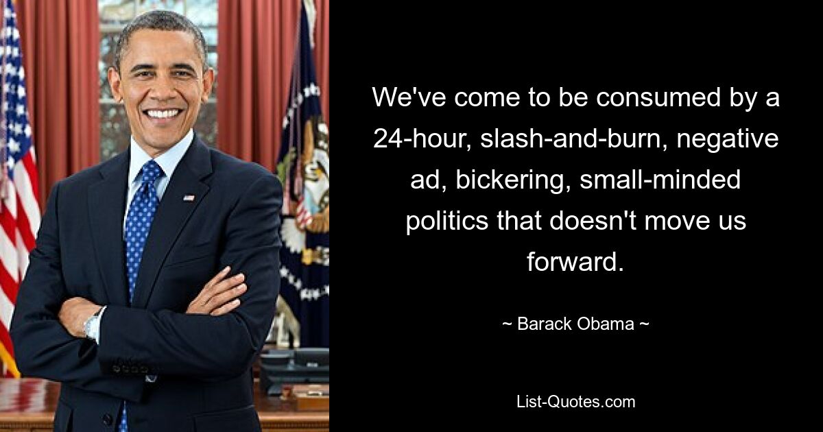 We've come to be consumed by a 24-hour, slash-and-burn, negative ad, bickering, small-minded politics that doesn't move us forward. — © Barack Obama