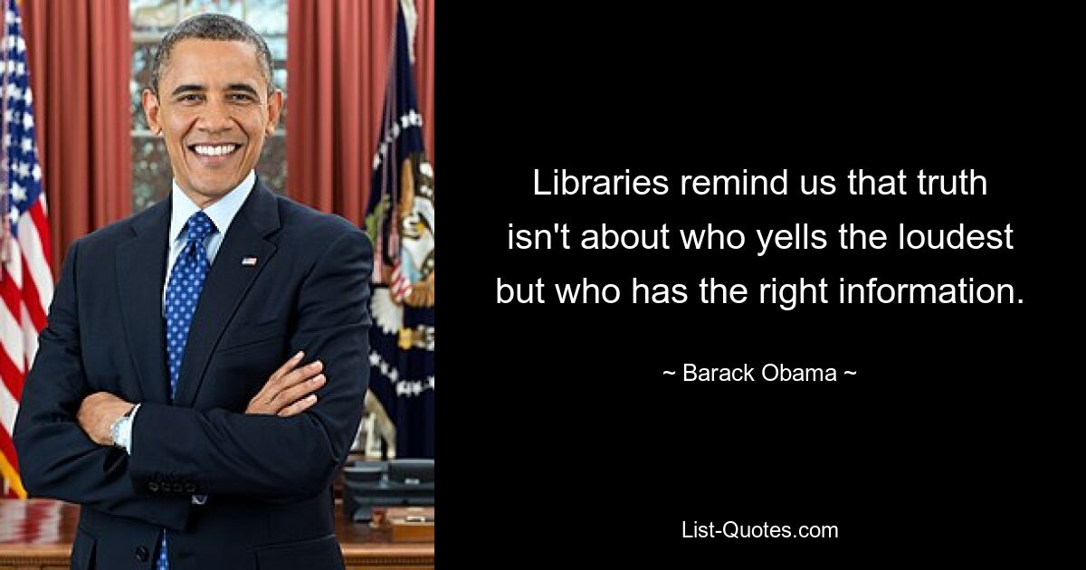 Libraries remind us that truth isn't about who yells the loudest but who has the right information. — © Barack Obama