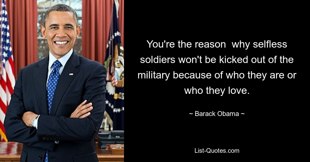 You're the reason  why selfless soldiers won't be kicked out of the military because of who they are or who they love. — © Barack Obama