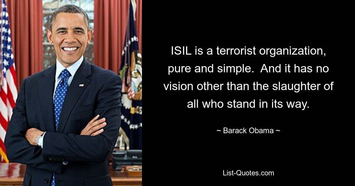 ISIL is a terrorist organization, pure and simple.  And it has no vision other than the slaughter of all who stand in its way. — © Barack Obama