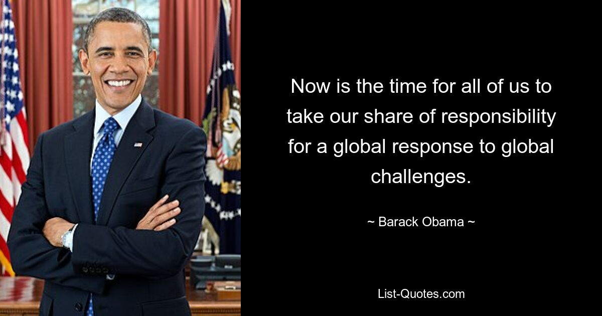 Now is the time for all of us to take our share of responsibility for a global response to global challenges. — © Barack Obama