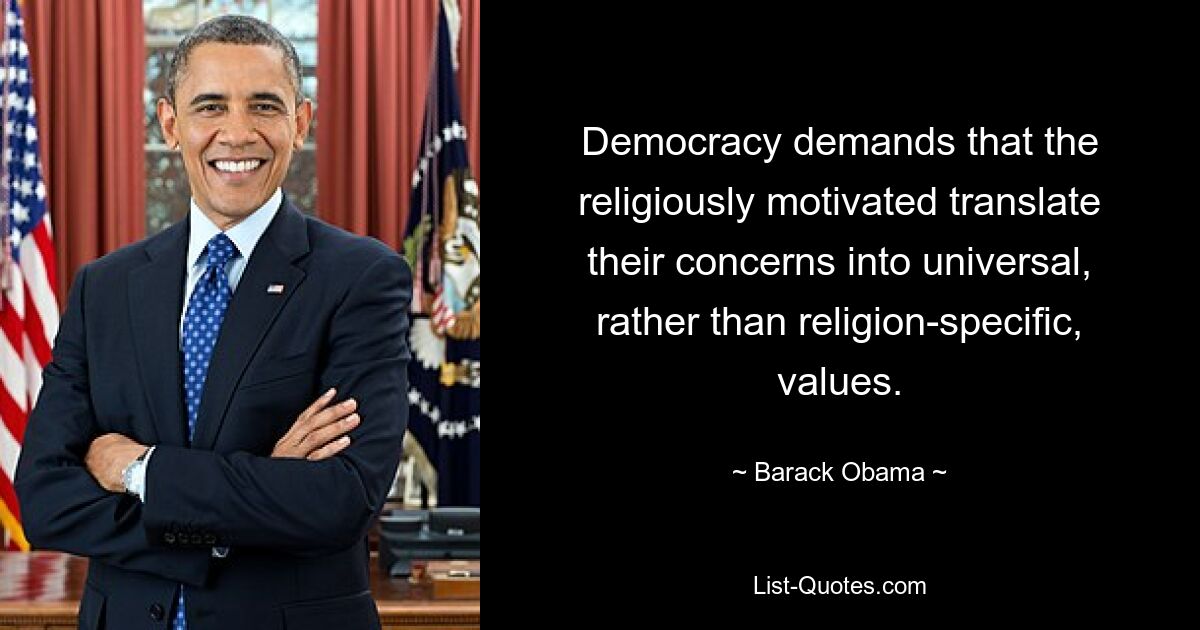 Democracy demands that the religiously motivated translate their concerns into universal, rather than religion-specific, values. — © Barack Obama