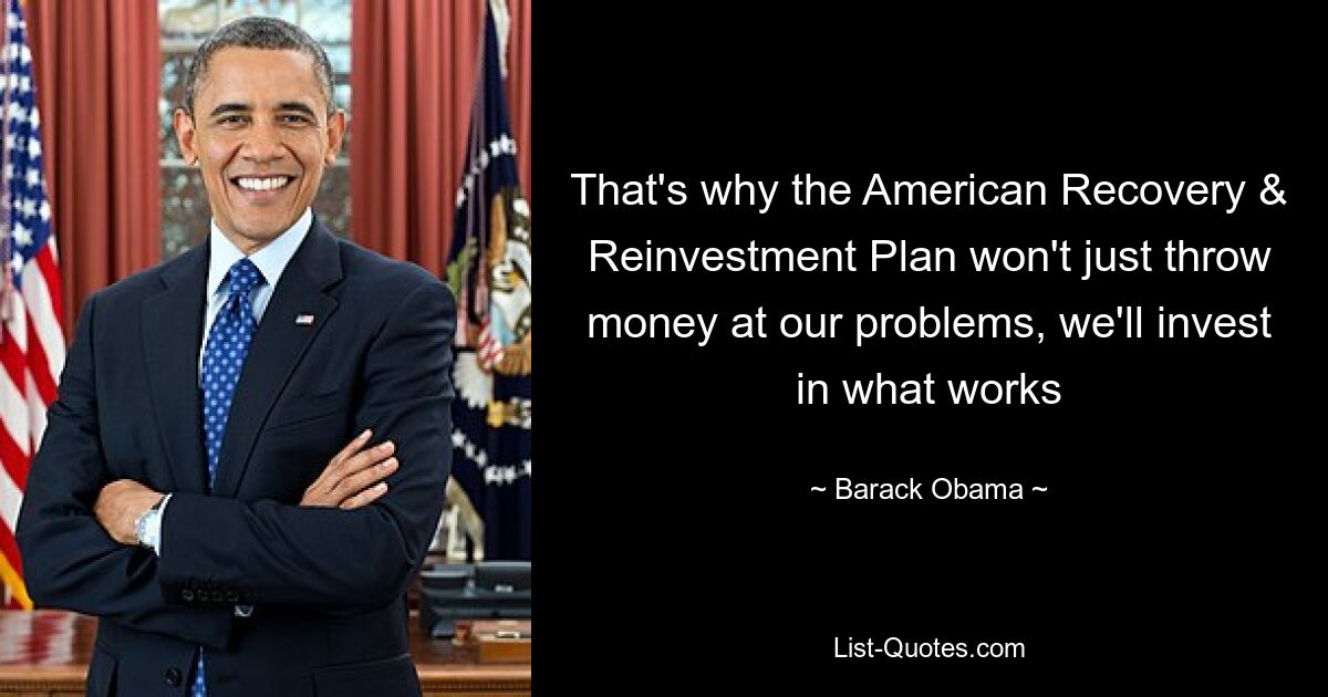 That's why the American Recovery & Reinvestment Plan won't just throw money at our problems, we'll invest in what works — © Barack Obama