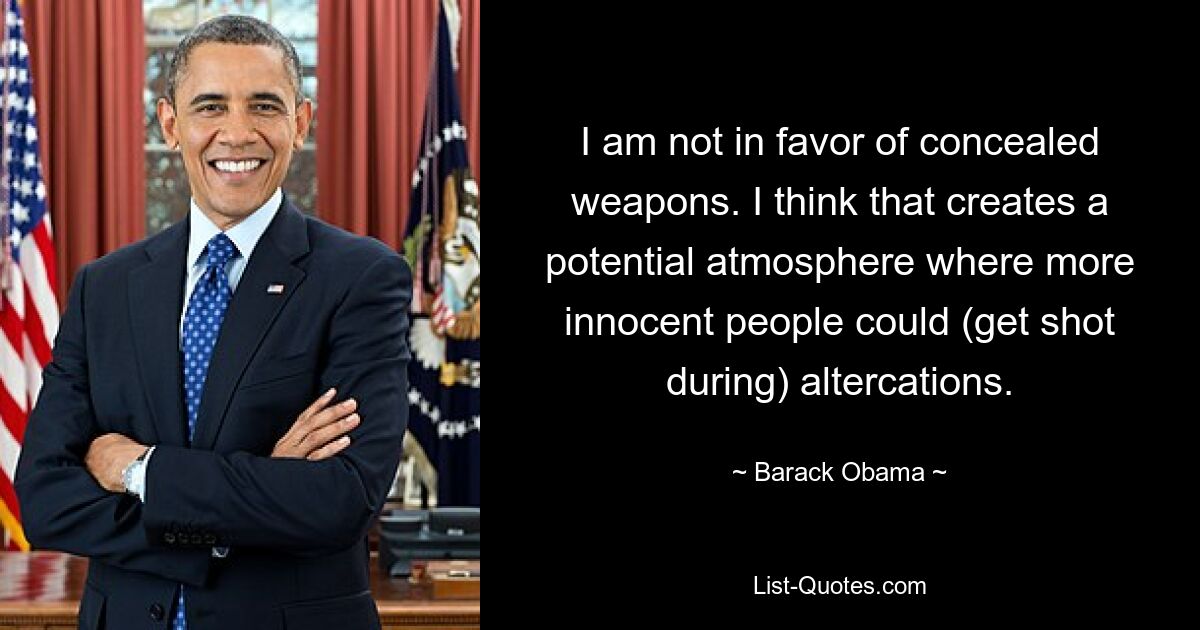 I am not in favor of concealed weapons. I think that creates a potential atmosphere where more innocent people could (get shot during) altercations. — © Barack Obama