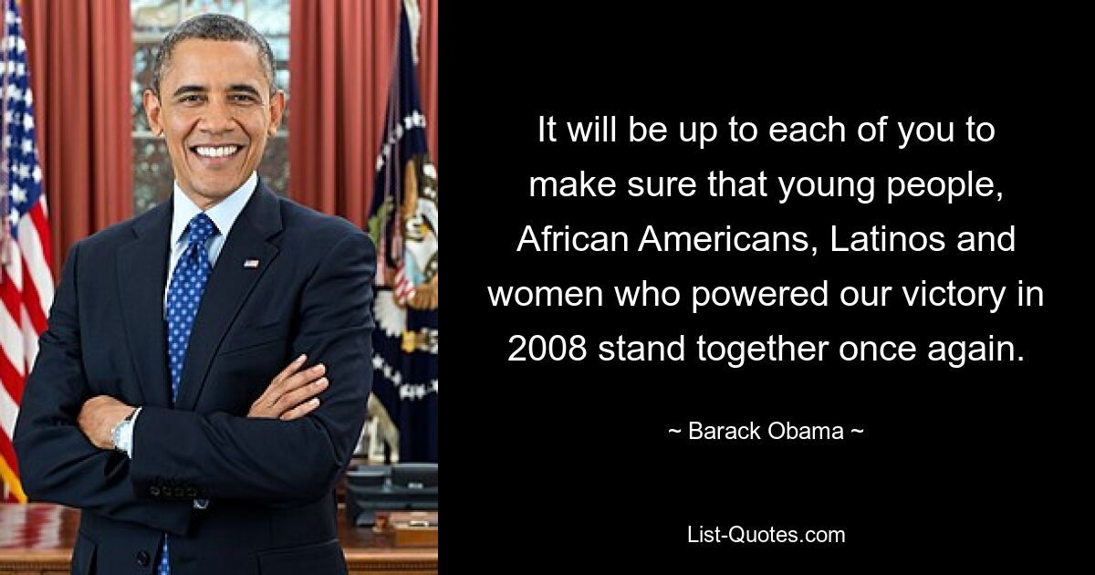 It will be up to each of you to make sure that young people, African Americans, Latinos and women who powered our victory in 2008 stand together once again. — © Barack Obama