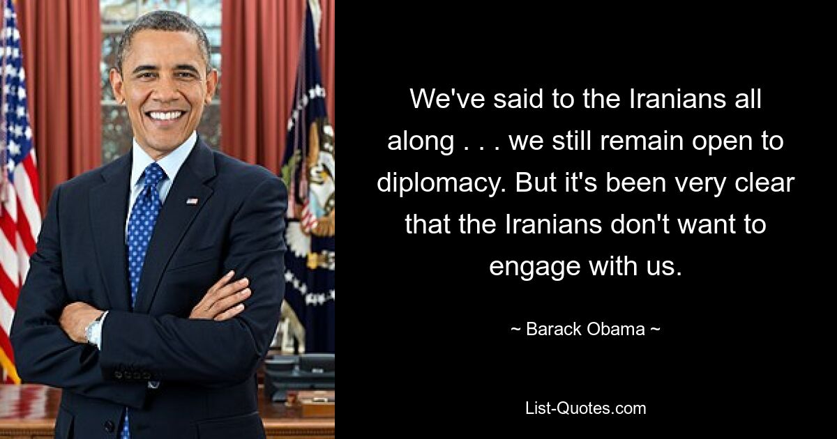 We've said to the Iranians all along . . . we still remain open to diplomacy. But it's been very clear that the Iranians don't want to engage with us. — © Barack Obama