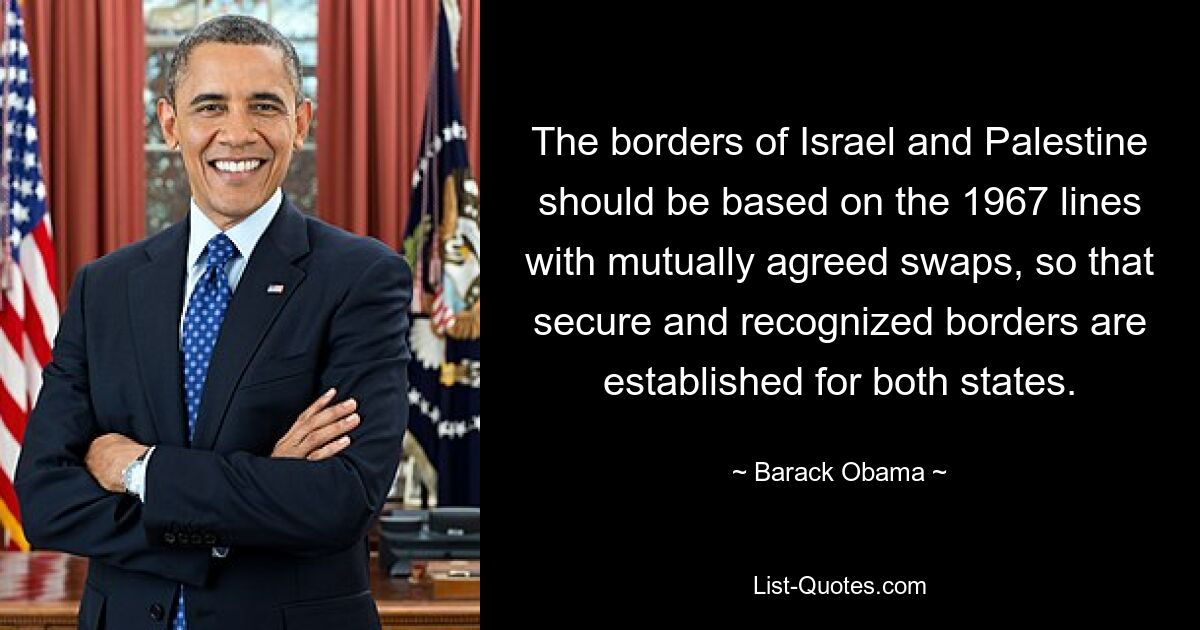 The borders of Israel and Palestine should be based on the 1967 lines with mutually agreed swaps, so that secure and recognized borders are established for both states. — © Barack Obama