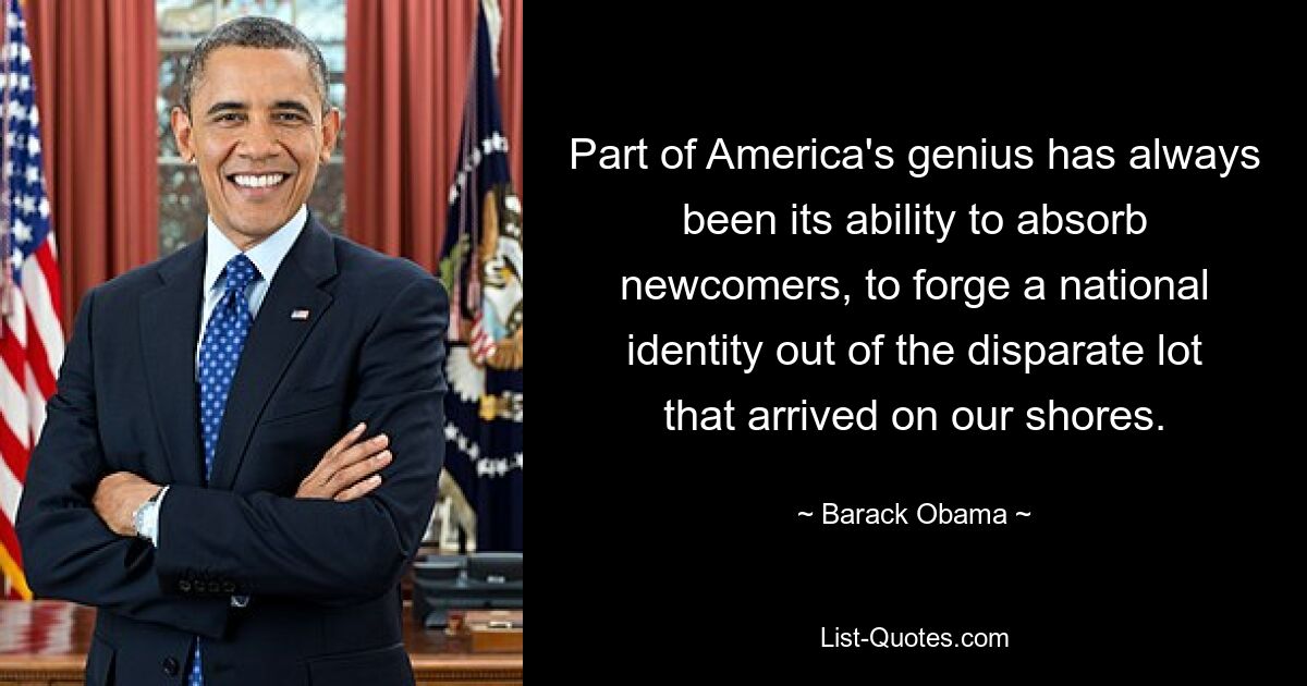 Part of America's genius has always been its ability to absorb newcomers, to forge a national identity out of the disparate lot that arrived on our shores. — © Barack Obama