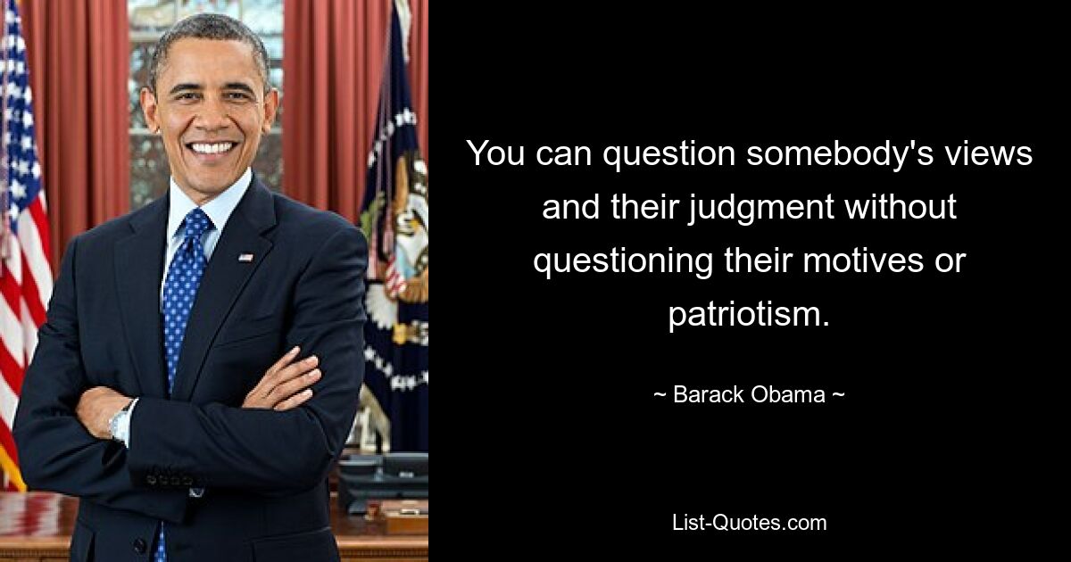 You can question somebody's views and their judgment without questioning their motives or patriotism. — © Barack Obama