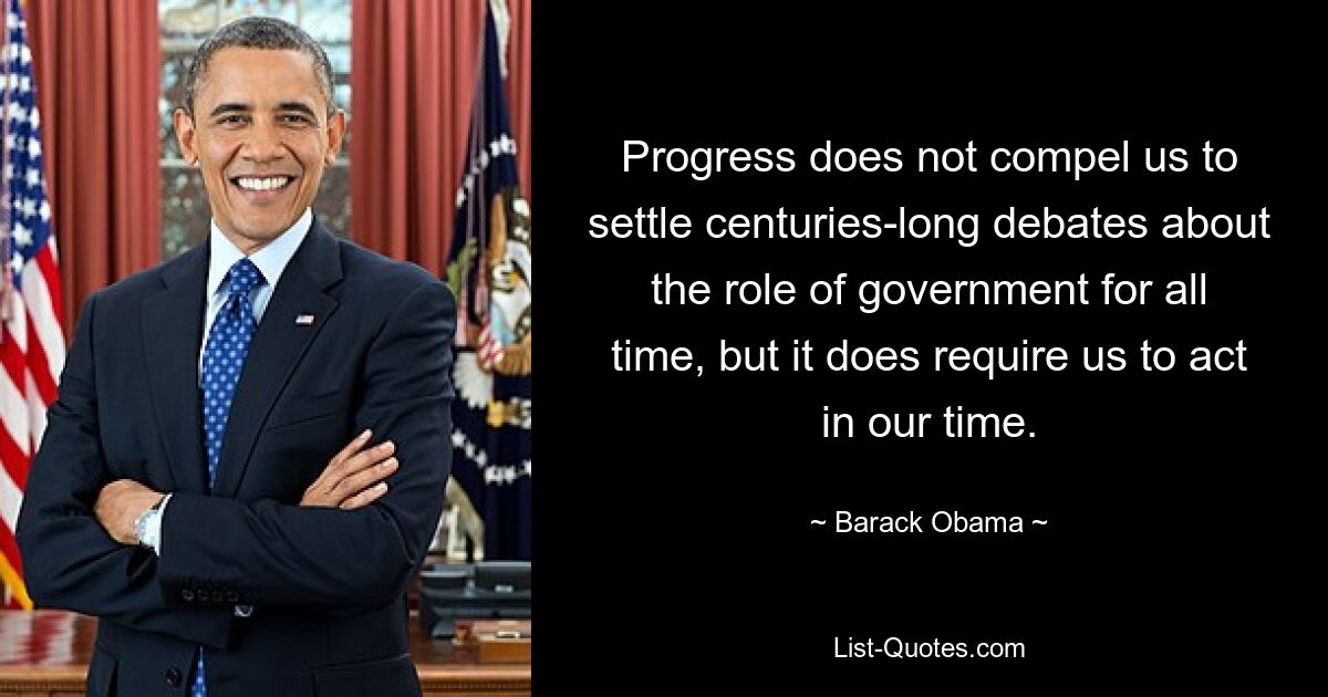 Progress does not compel us to settle centuries-long debates about the role of government for all time, but it does require us to act in our time. — © Barack Obama