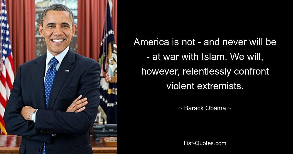 America is not - and never will be - at war with Islam. We will, however, relentlessly confront violent extremists. — © Barack Obama