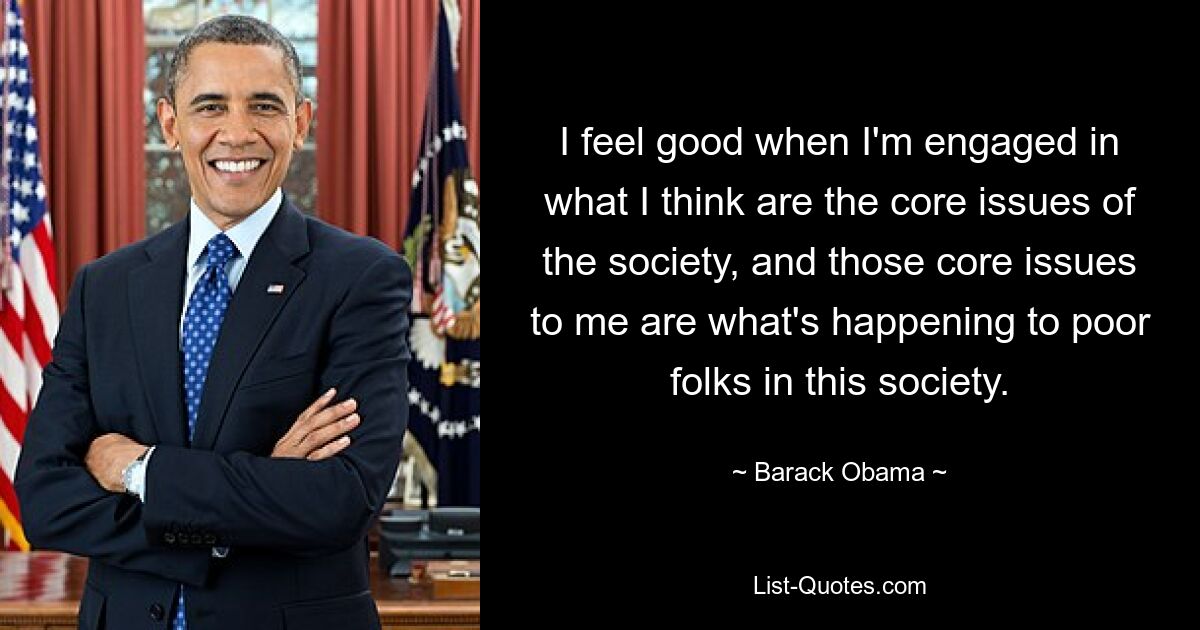 I feel good when I'm engaged in what I think are the core issues of the society, and those core issues to me are what's happening to poor folks in this society. — © Barack Obama