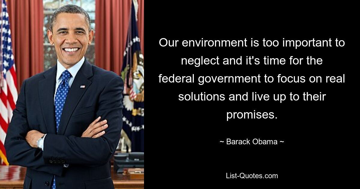 Our environment is too important to neglect and it's time for the federal government to focus on real solutions and live up to their promises. — © Barack Obama