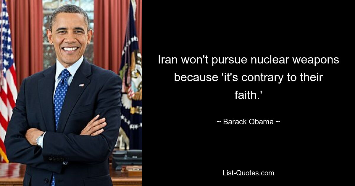 Iran won't pursue nuclear weapons because 'it's contrary to their faith.' — © Barack Obama