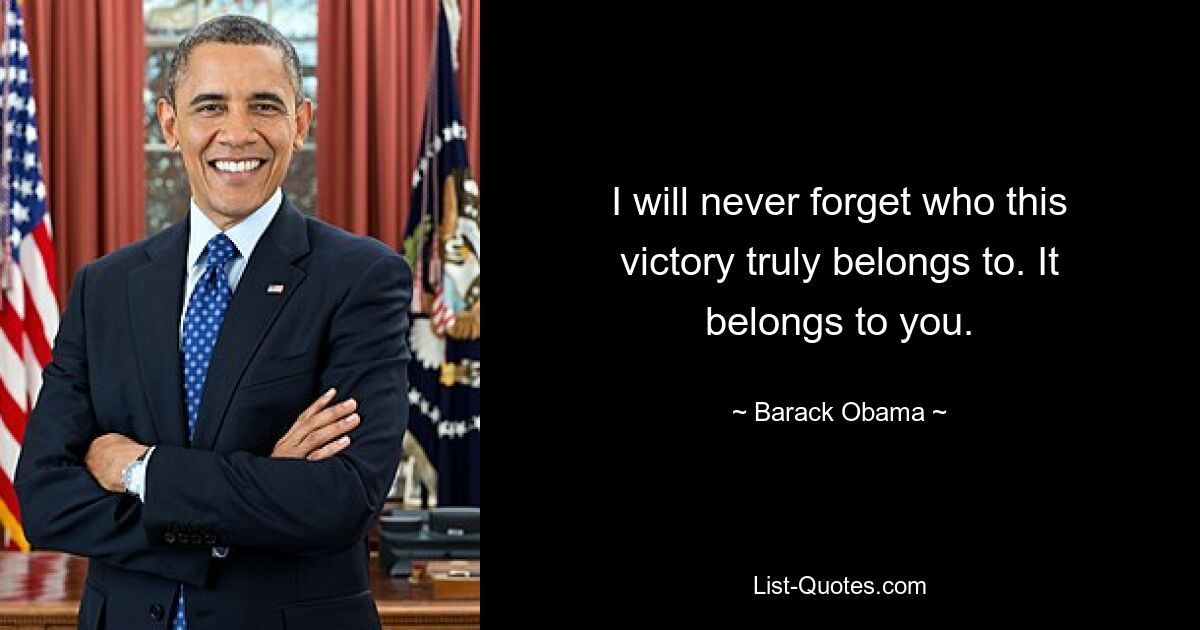 I will never forget who this victory truly belongs to. It belongs to you. — © Barack Obama