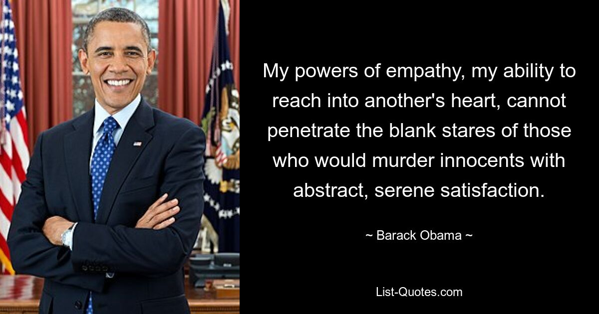 My powers of empathy, my ability to reach into another's heart, cannot penetrate the blank stares of those who would murder innocents with abstract, serene satisfaction. — © Barack Obama