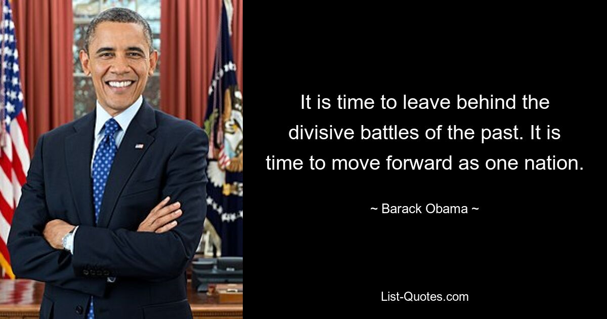 It is time to leave behind the divisive battles of the past. It is time to move forward as one nation. — © Barack Obama