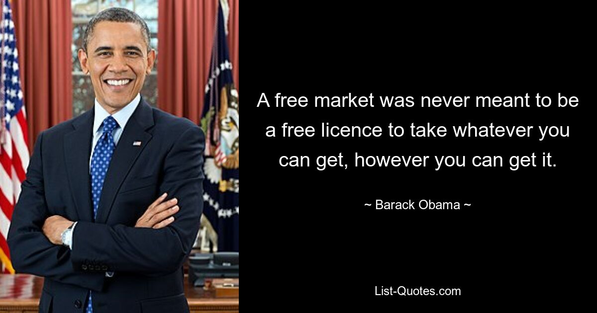 A free market was never meant to be a free licence to take whatever you can get, however you can get it. — © Barack Obama