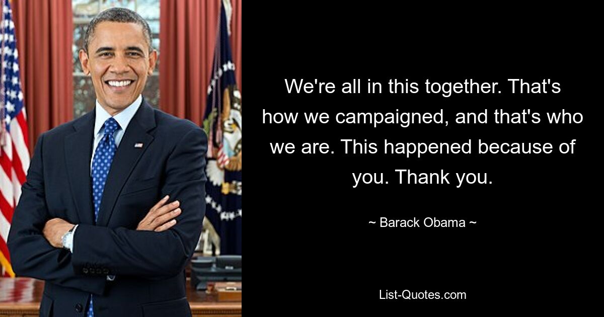 We're all in this together. That's how we campaigned, and that's who we are. This happened because of you. Thank you. — © Barack Obama