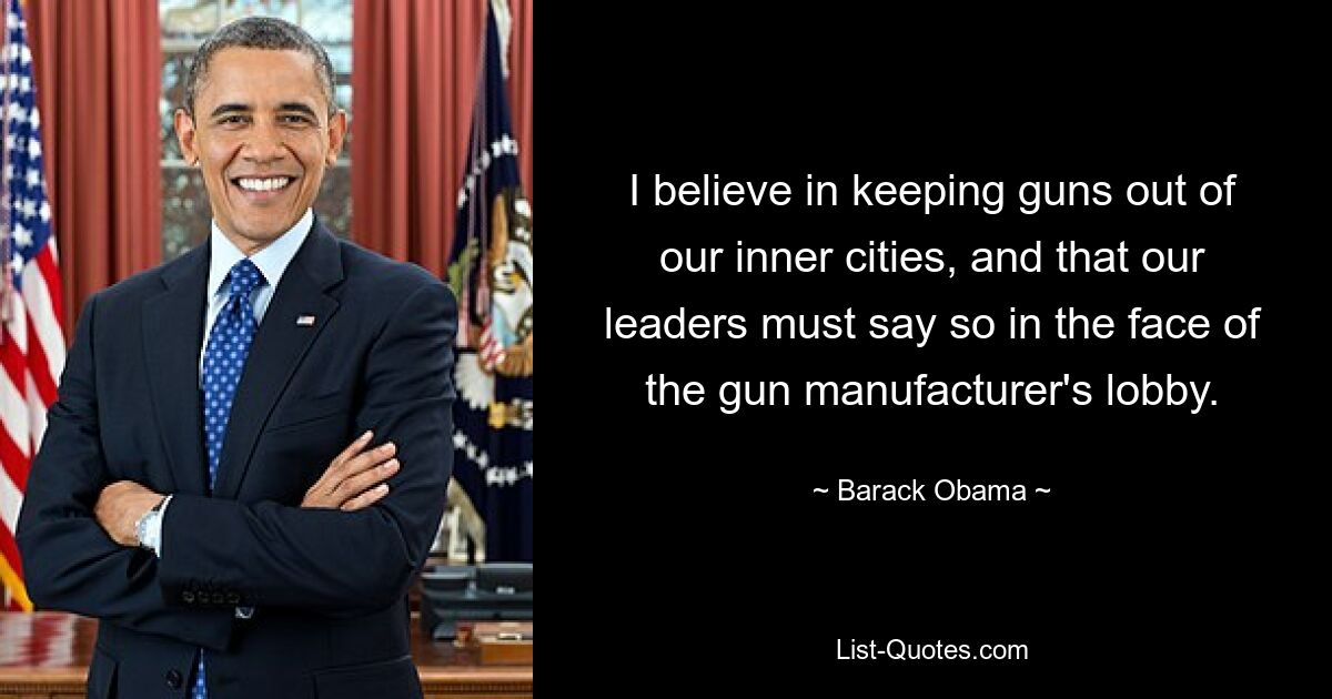 I believe in keeping guns out of our inner cities, and that our leaders must say so in the face of the gun manufacturer's lobby. — © Barack Obama