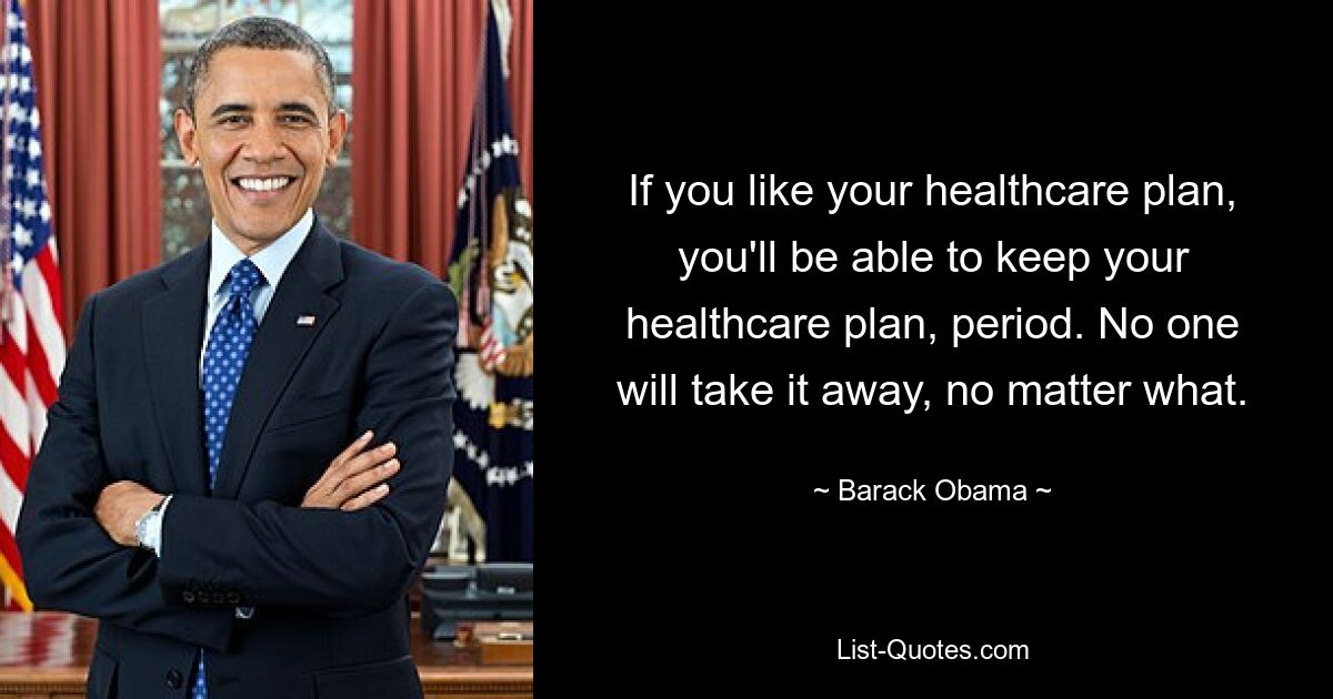 If you like your healthcare plan, you'll be able to keep your healthcare plan, period. No one will take it away, no matter what. — © Barack Obama