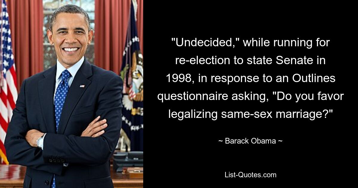 "Undecided," while running for re-election to state Senate in 1998, in response to an Outlines questionnaire asking, "Do you favor legalizing same-sex marriage?" — © Barack Obama