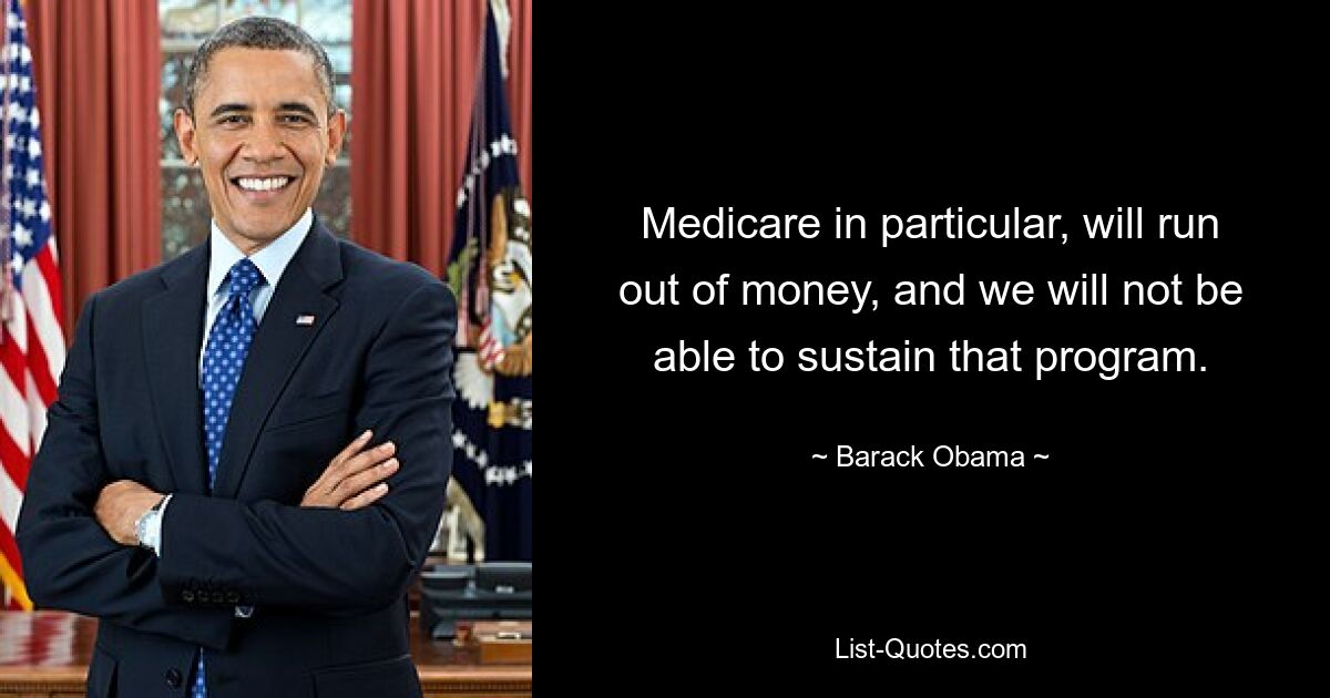 Medicare in particular, will run out of money, and we will not be able to sustain that program. — © Barack Obama