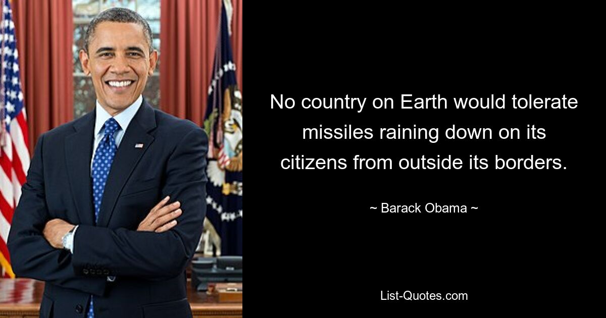 No country on Earth would tolerate missiles raining down on its citizens from outside its borders. — © Barack Obama