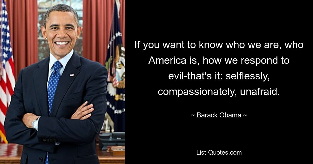 If you want to know who we are, who America is, how we respond to evil-that's it: selflessly, compassionately, unafraid. — © Barack Obama