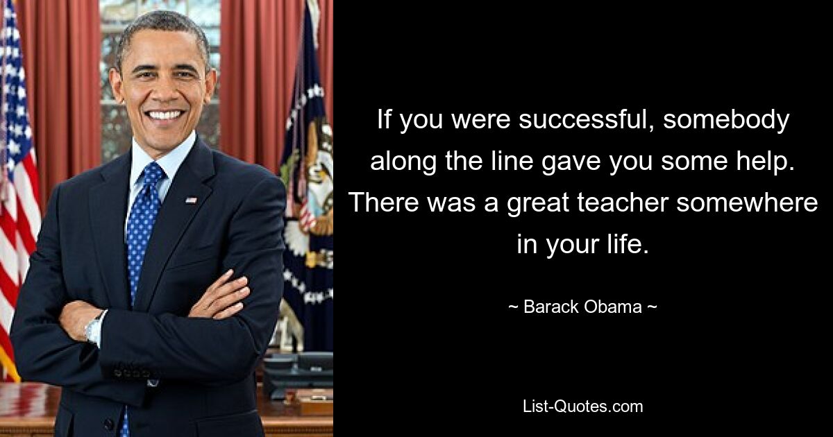 If you were successful, somebody along the line gave you some help. There was a great teacher somewhere in your life. — © Barack Obama