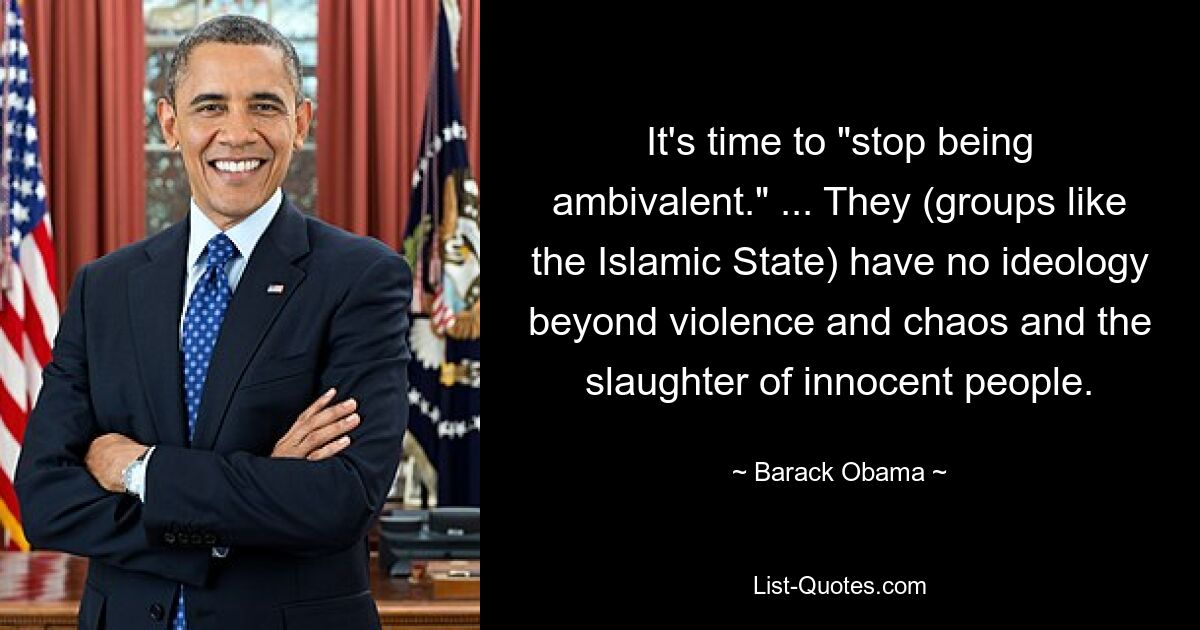 It's time to "stop being ambivalent." ... They (groups like the Islamic State) have no ideology beyond violence and chaos and the slaughter of innocent people. — © Barack Obama