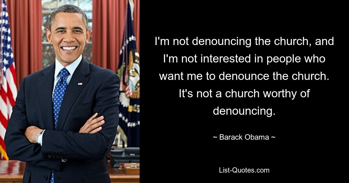 I'm not denouncing the church, and I'm not interested in people who want me to denounce the church. It's not a church worthy of denouncing. — © Barack Obama