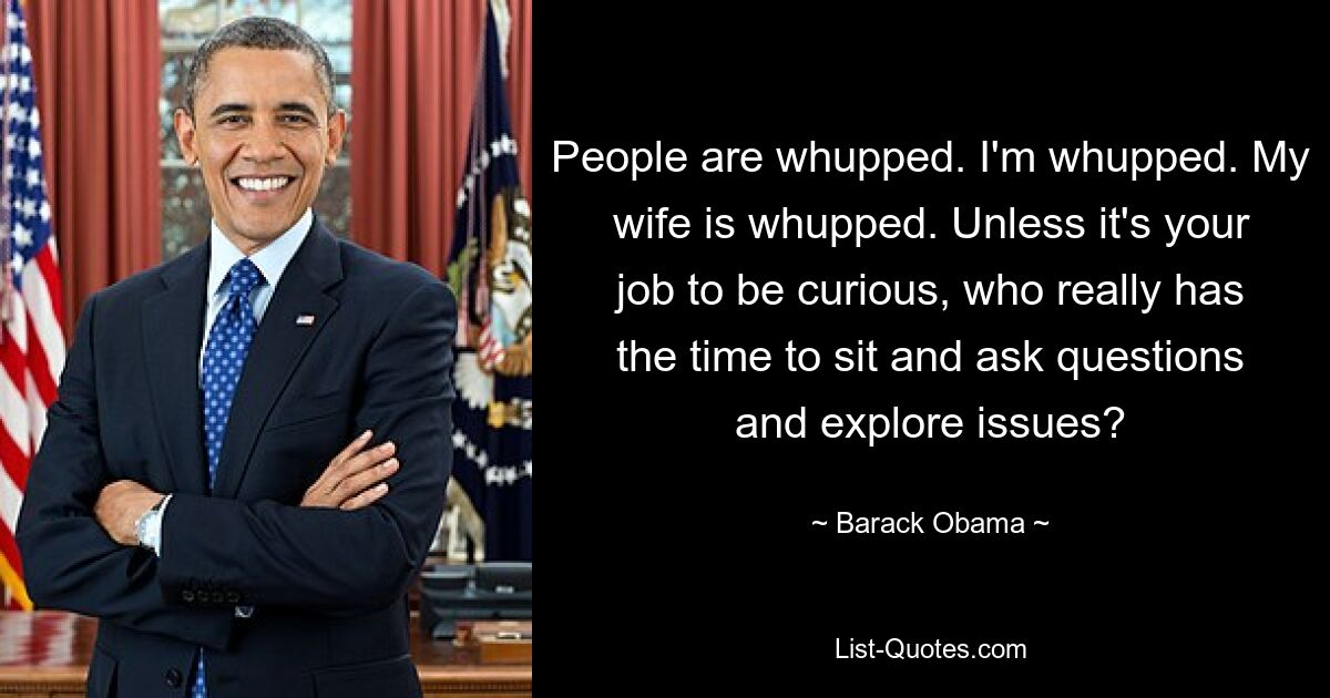 People are whupped. I'm whupped. My wife is whupped. Unless it's your job to be curious, who really has the time to sit and ask questions and explore issues? — © Barack Obama