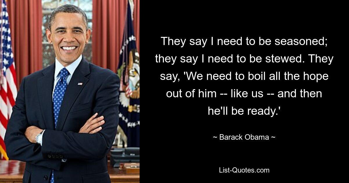 They say I need to be seasoned; they say I need to be stewed. They say, 'We need to boil all the hope out of him -- like us -- and then he'll be ready.' — © Barack Obama