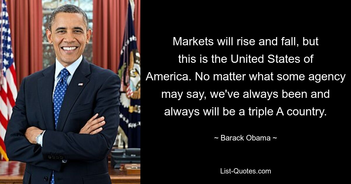 Markets will rise and fall, but this is the United States of America. No matter what some agency may say, we've always been and always will be a triple A country. — © Barack Obama