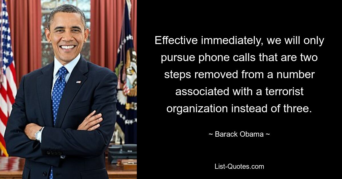 Effective immediately, we will only pursue phone calls that are two steps removed from a number associated with a terrorist organization instead of three. — © Barack Obama