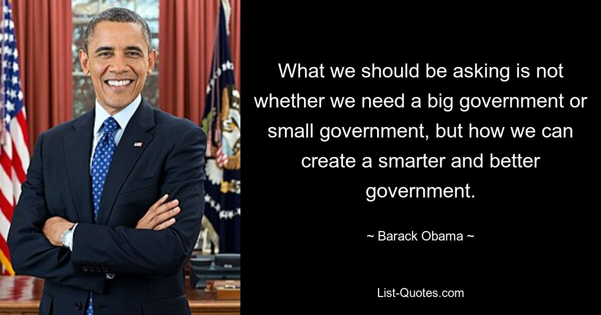 What we should be asking is not whether we need a big government or small government, but how we can create a smarter and better government. — © Barack Obama