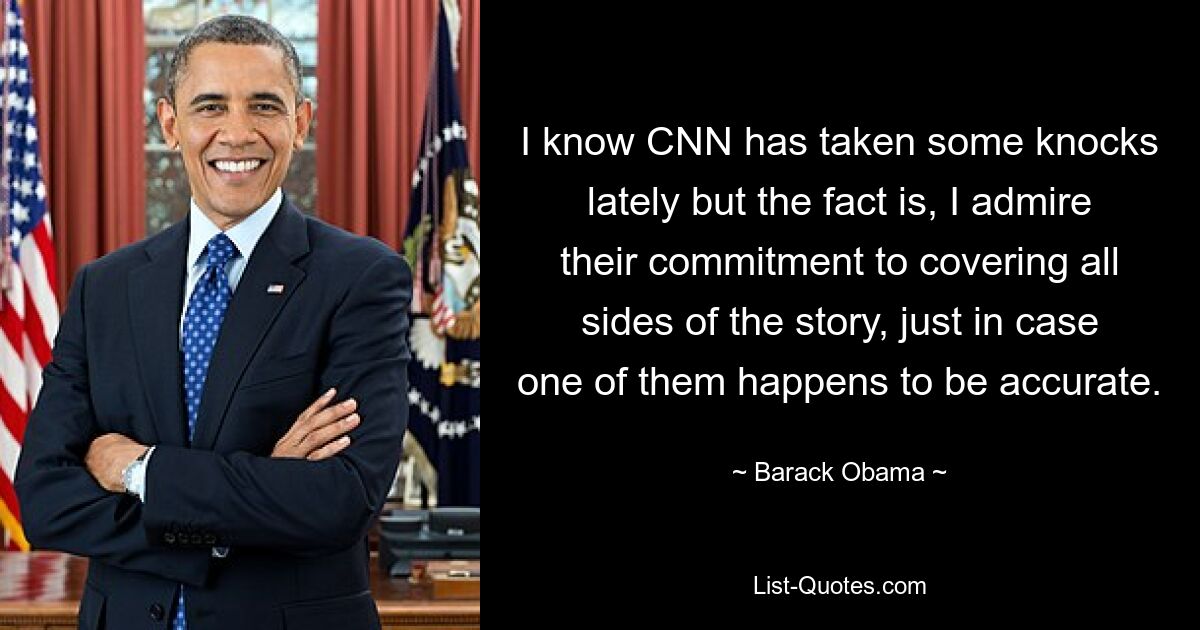 I know CNN has taken some knocks lately but the fact is, I admire their commitment to covering all sides of the story, just in case one of them happens to be accurate. — © Barack Obama