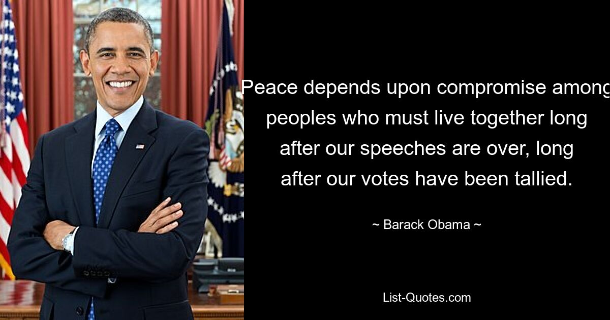 Peace depends upon compromise among peoples who must live together long after our speeches are over, long after our votes have been tallied. — © Barack Obama