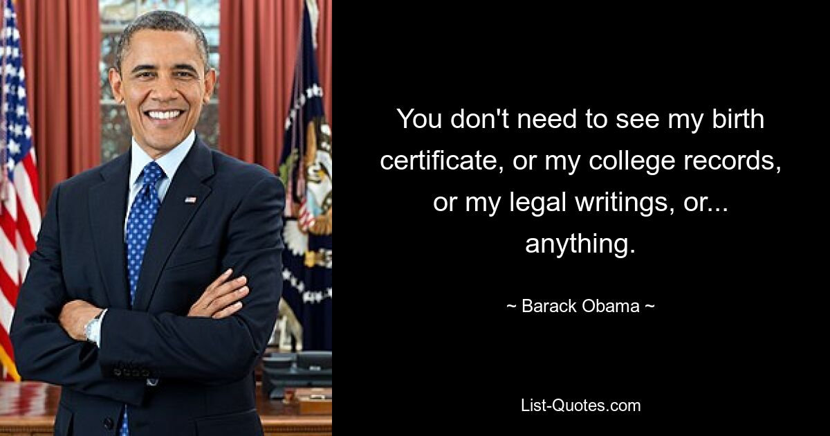 You don't need to see my birth certificate, or my college records, or my legal writings, or... anything. — © Barack Obama