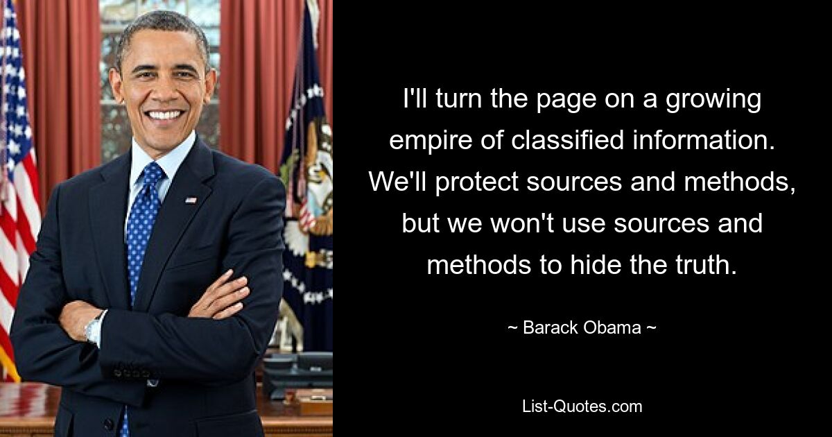 I'll turn the page on a growing empire of classified information. We'll protect sources and methods, but we won't use sources and methods to hide the truth. — © Barack Obama