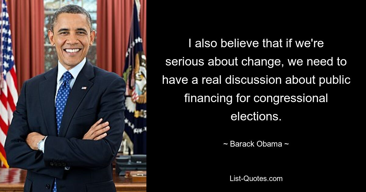 I also believe that if we're serious about change, we need to have a real discussion about public financing for congressional elections. — © Barack Obama