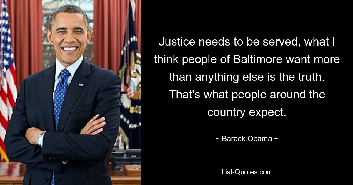 Justice needs to be served, what I think people of Baltimore want more than anything else is the truth. That's what people around the country expect. — © Barack Obama