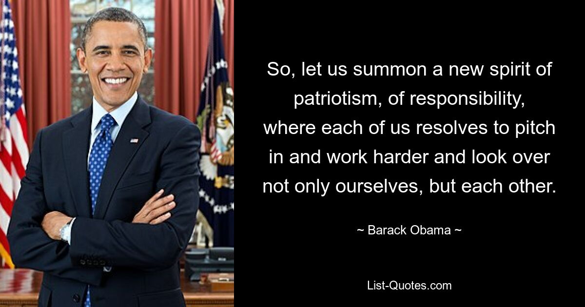 So, let us summon a new spirit of patriotism, of responsibility, where each of us resolves to pitch in and work harder and look over not only ourselves, but each other. — © Barack Obama