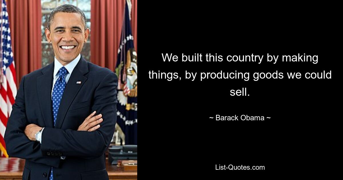 We built this country by making things, by producing goods we could sell. — © Barack Obama