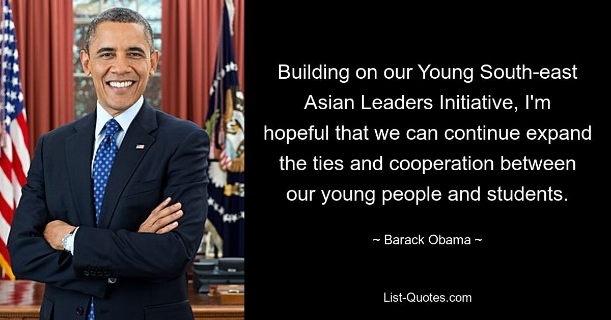 Building on our Young South-east Asian Leaders Initiative, I'm hopeful that we can continue expand the ties and cooperation between our young people and students. — © Barack Obama