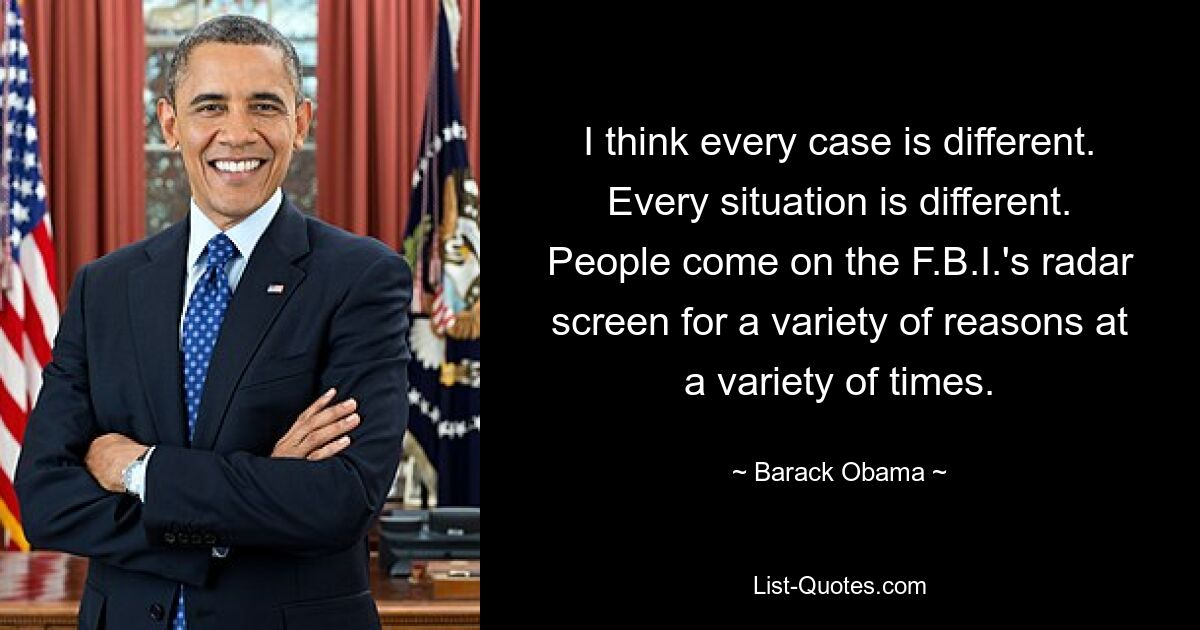 I think every case is different. Every situation is different. People come on the F.B.I.'s radar screen for a variety of reasons at a variety of times. — © Barack Obama