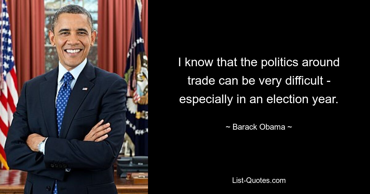 I know that the politics around trade can be very difficult - especially in an election year. — © Barack Obama