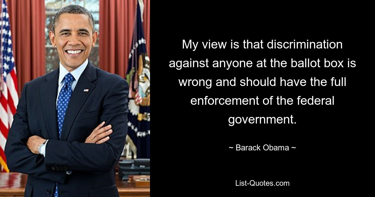 My view is that discrimination against anyone at the ballot box is wrong and should have the full enforcement of the federal government. — © Barack Obama