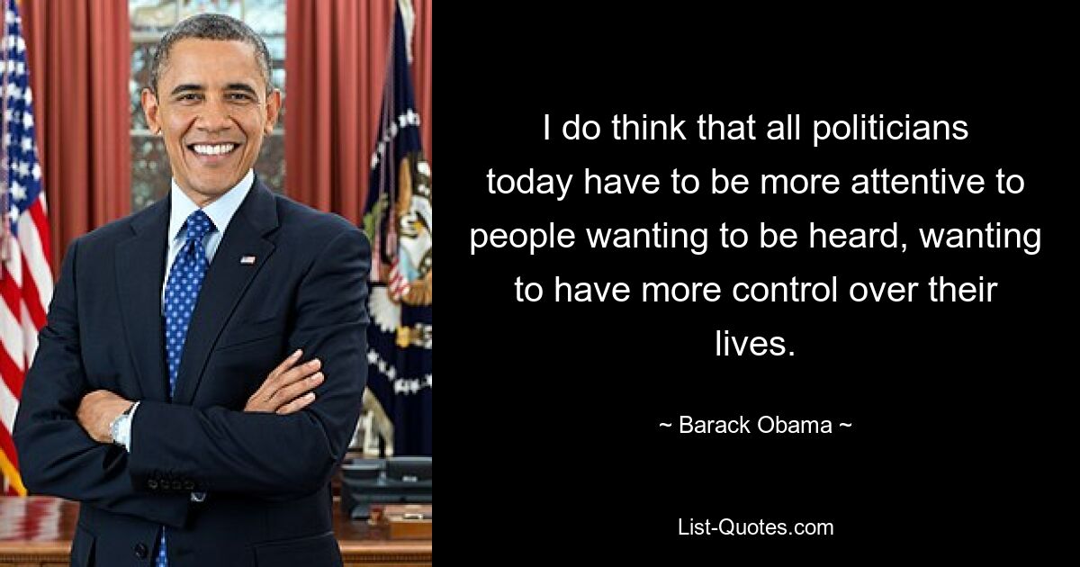 I do think that all politicians today have to be more attentive to people wanting to be heard, wanting to have more control over their lives. — © Barack Obama